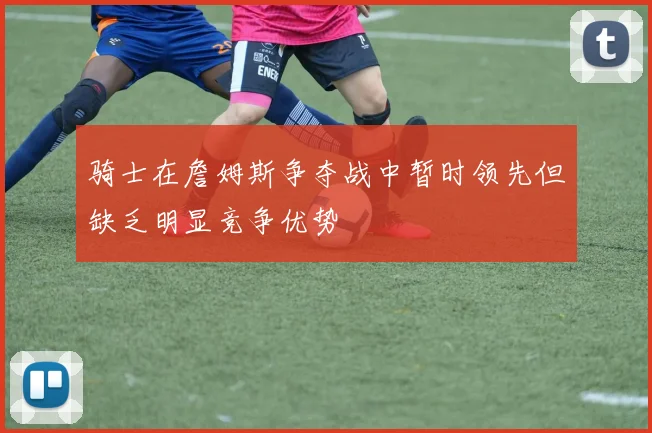 骑士在詹姆斯争夺战中暂时领先但缺乏明显竞争优势