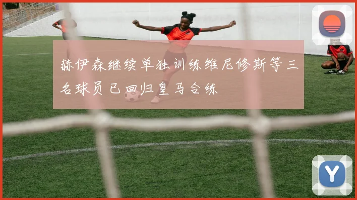赫伊森继续单独训练维尼修斯等三名球员已回归皇马合练