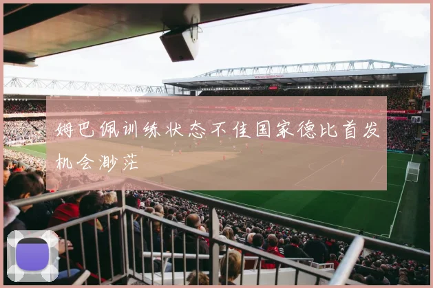 姆巴佩训练状态不佳国家德比首发机会渺茫