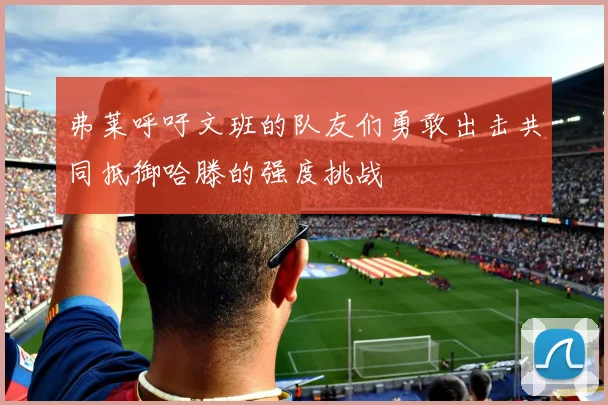 弗莱呼吁文班的队友们勇敢出击共同抵御哈滕的强度挑战