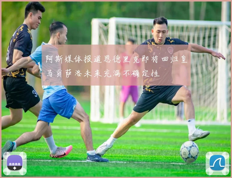 阿斯媒体报道恩德里克即将回归皇马贡萨洛未来充满不确定性