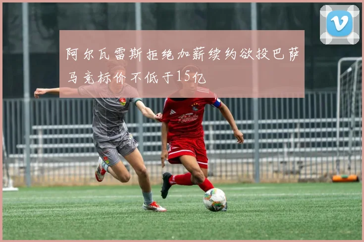 阿尔瓦雷斯拒绝加薪续约欲投巴萨马竞标价不低于15亿