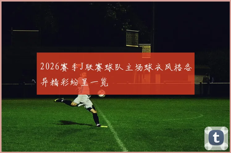 2026赛季J联赛球队主场球衣风格各异精彩纷呈一览
