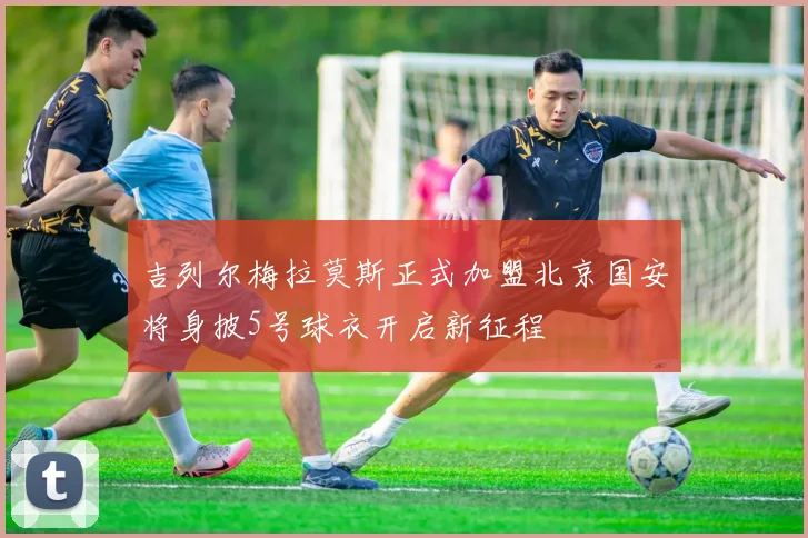 吉列尔梅拉莫斯正式加盟北京国安将身披5号球衣开启新征程