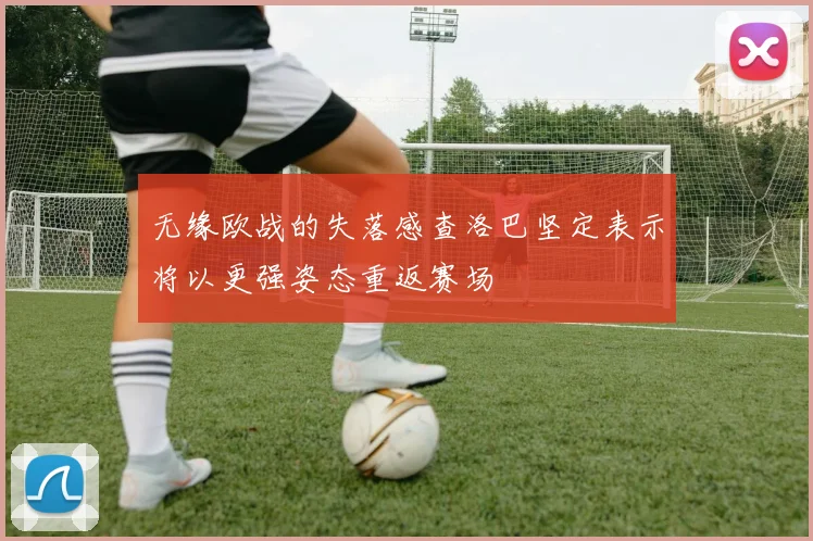 无缘欧战的失落感查洛巴坚定表示将以更强姿态重返赛场