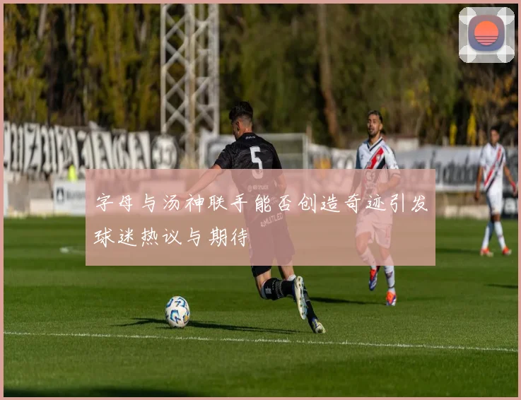 字母与汤神联手能否创造奇迹引发球迷热议与期待