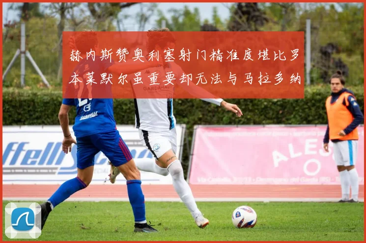 赫内斯赞奥利塞射门精准度堪比罗本莱默尔虽重要却无法与马拉多纳相提并论