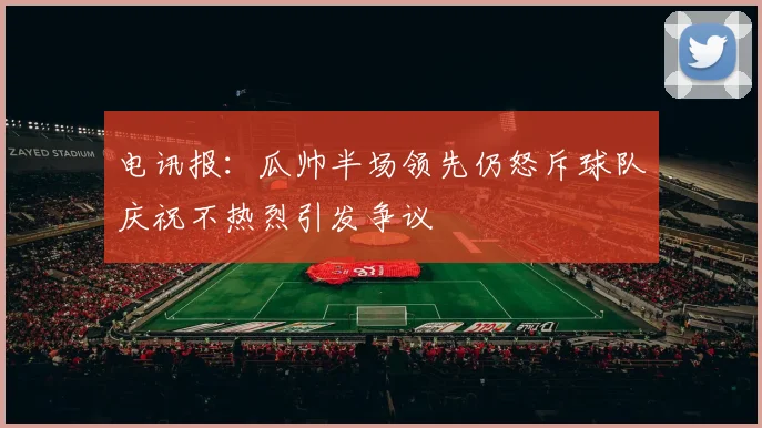 电讯报：瓜帅半场领先仍怒斥球队庆祝不热烈引发争议