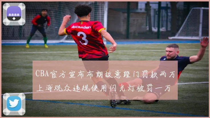 CBA官方宣布布朗故意蹬门罚款两万上海观众违规使用闪光灯被罚一万