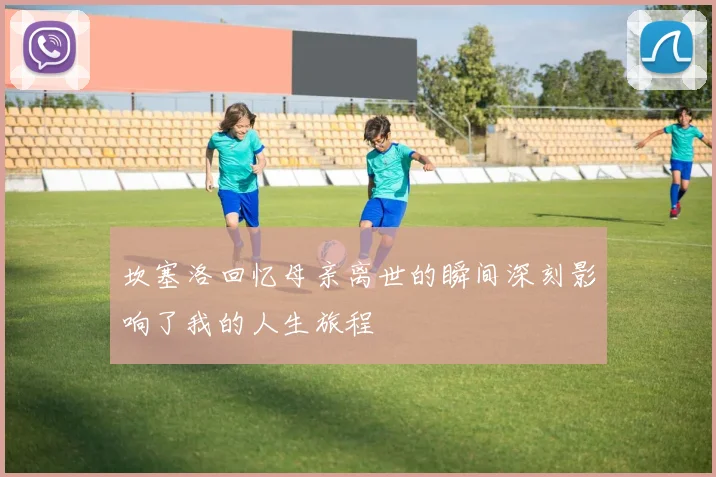 坎塞洛回忆母亲离世的瞬间深刻影响了我的人生旅程