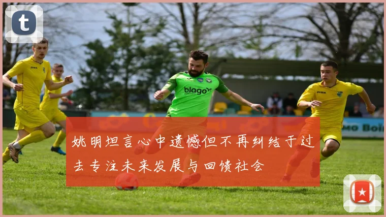 姚明坦言心中遗憾但不再纠结于过去专注未来发展与回馈社会