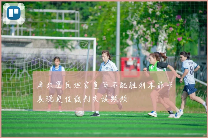 库尔图瓦坦言皇马不配胜利本菲卡表现更佳裁判失误频频