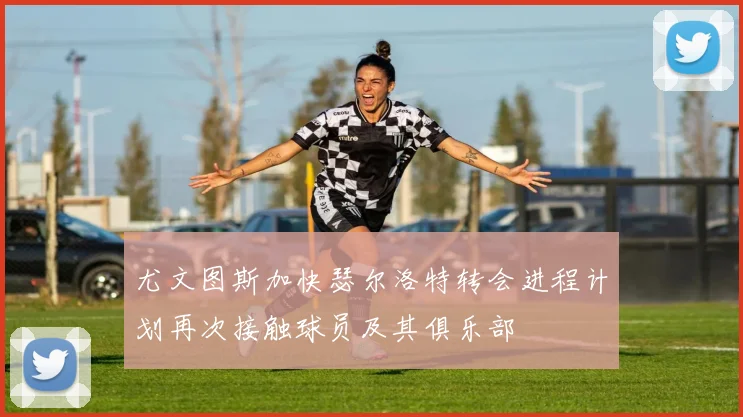尤文图斯加快瑟尔洛特转会进程计划再次接触球员及其俱乐部