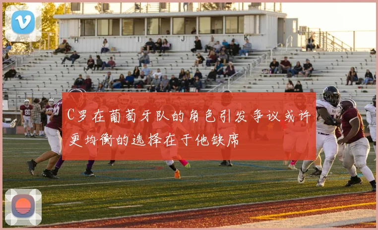 C罗在葡萄牙队的角色引发争议或许更均衡的选择在于他缺席
