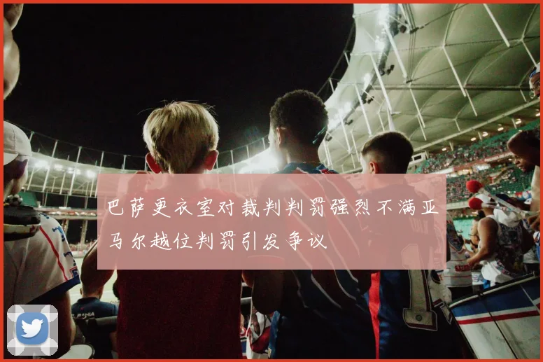 巴萨更衣室对裁判判罚强烈不满亚马尔越位判罚引发争议