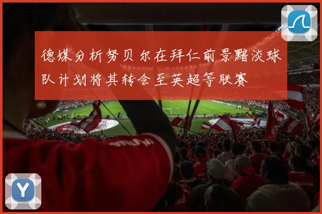 德媒分析努贝尔在拜仁前景黯淡球队计划将其转会至英超等联赛