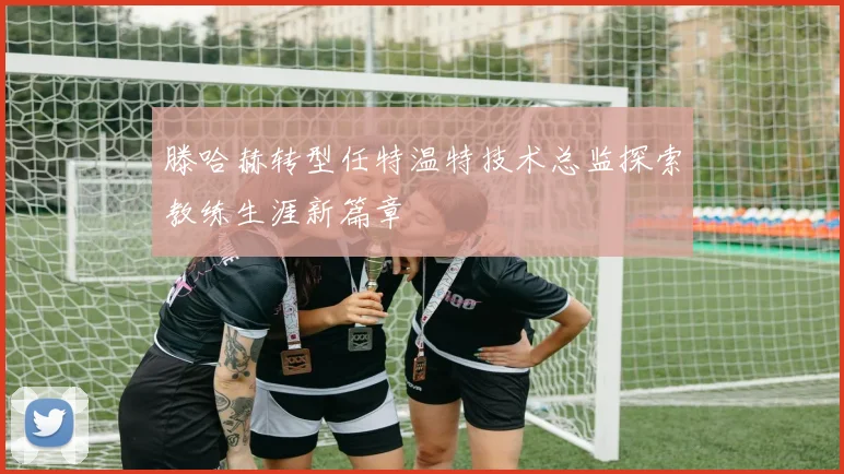滕哈赫转型任特温特技术总监探索教练生涯新篇章