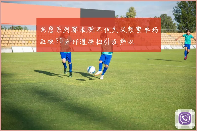 老詹系列赛表现不佳失误频繁单场狂砍50分却遭横扫引发热议