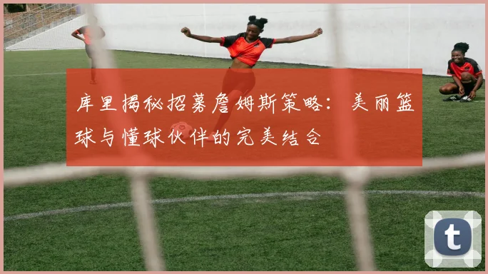 库里揭秘招募詹姆斯策略：美丽篮球与懂球伙伴的完美结合