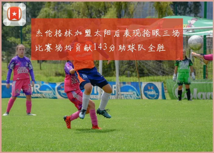 杰伦格林加盟太阳后表现抢眼三场比赛场均贡献143分助球队全胜