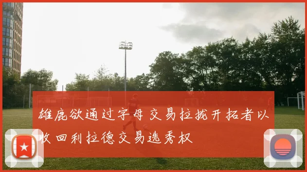 雄鹿欲通过字母交易拉拢开拓者以收回利拉德交易选秀权