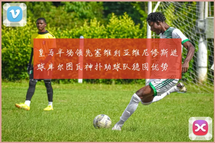 皇马半场领先塞维利亚维尼修斯进球库尔图瓦神扑助球队稳固优势