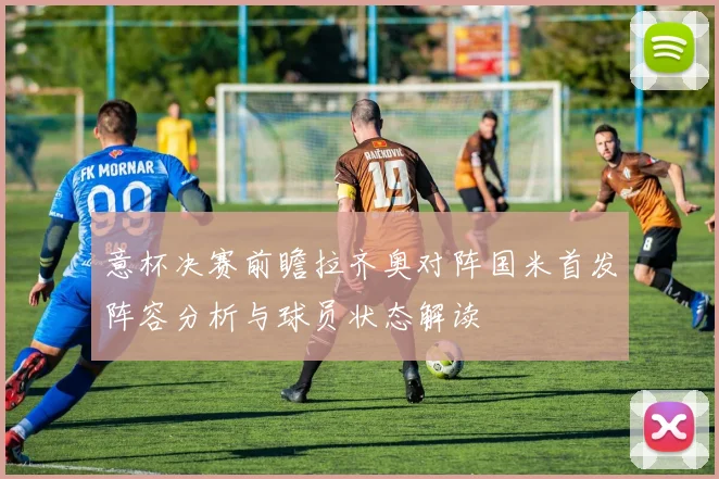 意杯决赛前瞻拉齐奥对阵国米首发阵容分析与球员状态解读