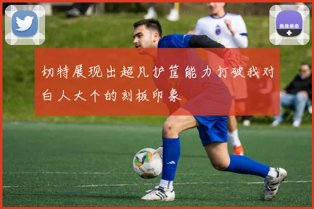 切特展现出超凡护筐能力打破我对白人大个的刻板印象